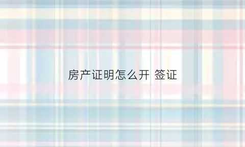 房产证明怎么开签证(房产签证是什么用)